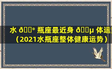 水 💮 瓶座最近身 🌵 体运势（2021水瓶座整体健康运势）